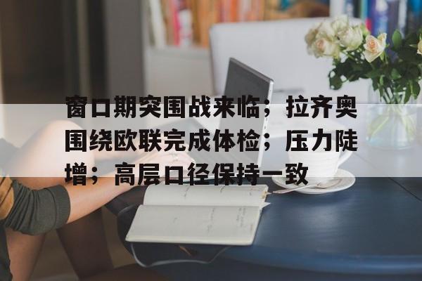 窗口期突围战来临；拉齐奥围绕欧联完成体检；压力陡增；高层口径保持一致(工作进入窗口期是什么意思)