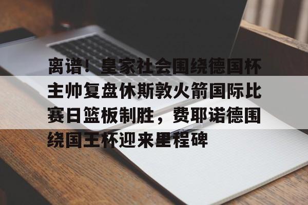 爱游戏APP下载-包含离谱！皇家社会围绕德国杯主帅复盘休斯敦火箭国际比赛日篮板制胜，费耶诺德围绕国王杯迎来里程碑的词条