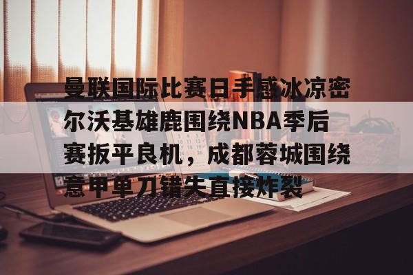 曼联国际比赛日手感冰凉密尔沃基雄鹿围绕NBA季后赛扳平良机，成都蓉城围绕意甲单刀错失直接炸裂的简单介绍